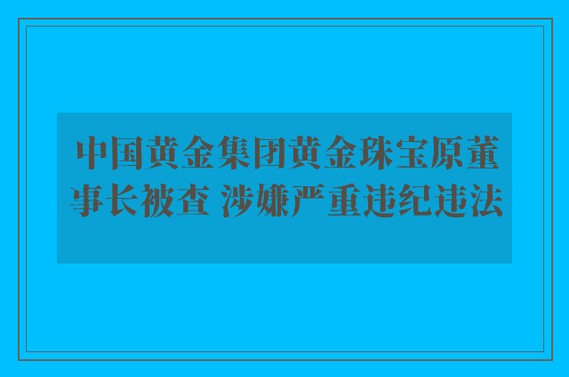 中国黄金集团黄金珠宝原董事长被查 涉嫌严重违纪违法