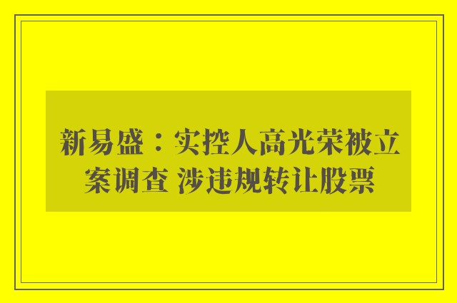 新易盛：实控人高光荣被立案调查 涉违规转让股票