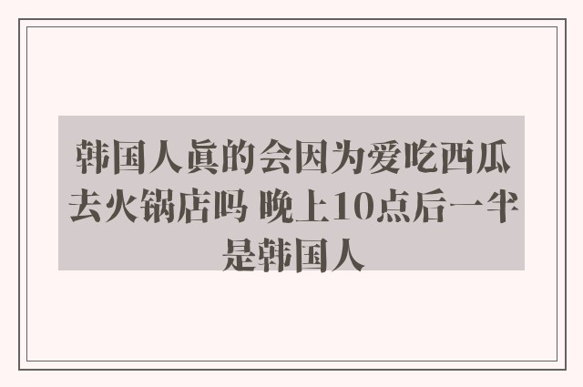 韩国人真的会因为爱吃西瓜去火锅店吗 晚上10点后一半是韩国人