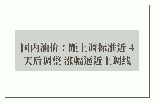 国内油价：距上调标准近 4天后调整 涨幅逼近上调线