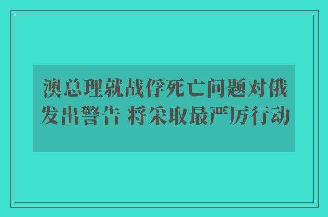 澳总理就战俘死亡问题对俄发出警告 将采取最严厉行动