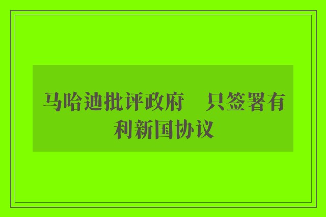 马哈迪批评政府　只签署有利新国协议