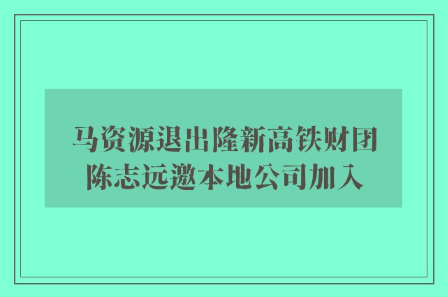 马资源退出隆新高铁财团　陈志远邀本地公司加入