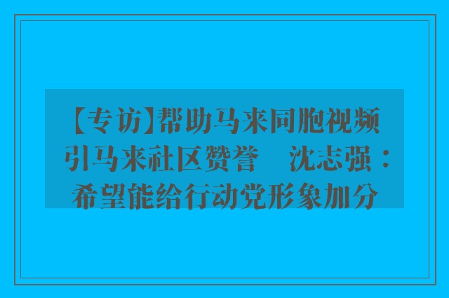 【专访】帮助马来同胞视频引马来社区赞誉　沈志强：希望能给行动党形象加分