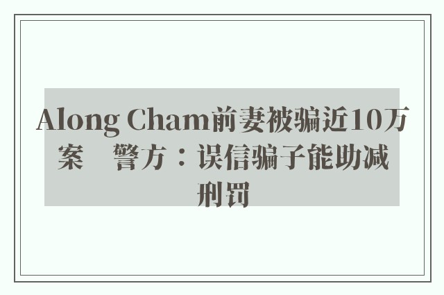 Along Cham前妻被骗近10万案　警方：误信骗子能助减刑罚