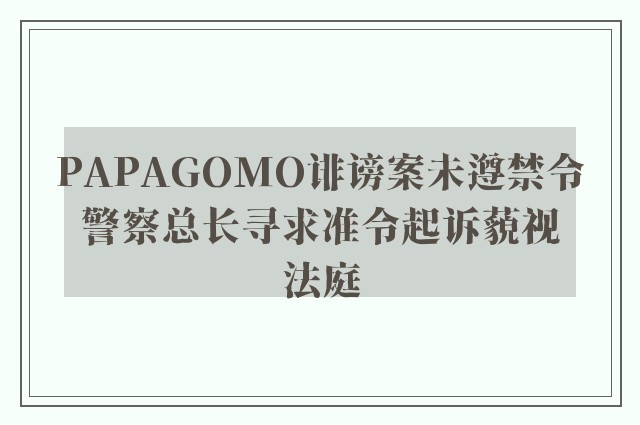 PAPAGOMO诽谤案未遵禁令　警察总长寻求准令起诉藐视法庭