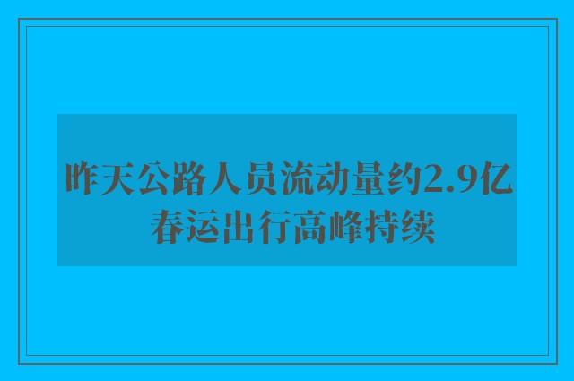 昨天公路人员流动量约2.9亿 春运出行高峰持续