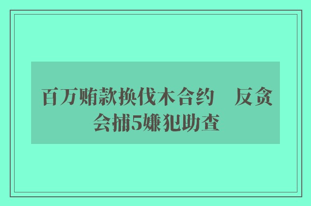 百万贿款换伐木合约　反贪会捕5嫌犯助查 