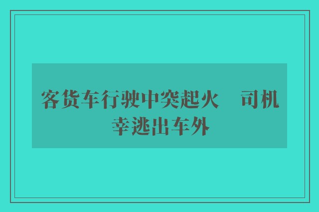 客货车行驶中突起火　司机幸逃出车外