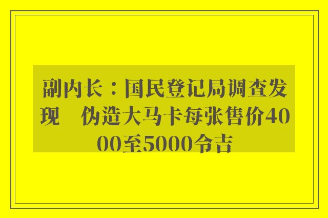 副内长：国民登记局调查发现　伪造大马卡每张售价4000至5000令吉