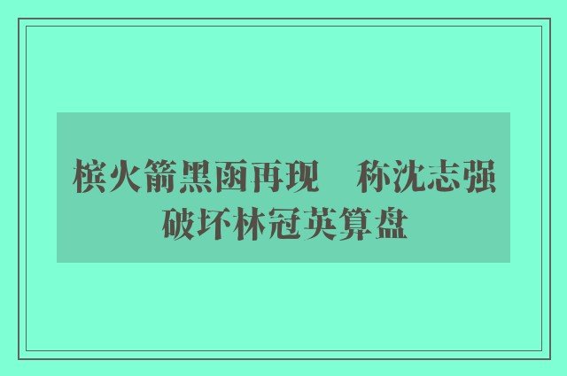 槟火箭黑函再现　称沈志强破坏林冠英算盘