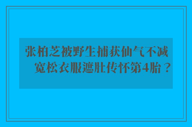 张柏芝被野生捕获仙气不减　宽松衣服遮肚传怀第4胎？