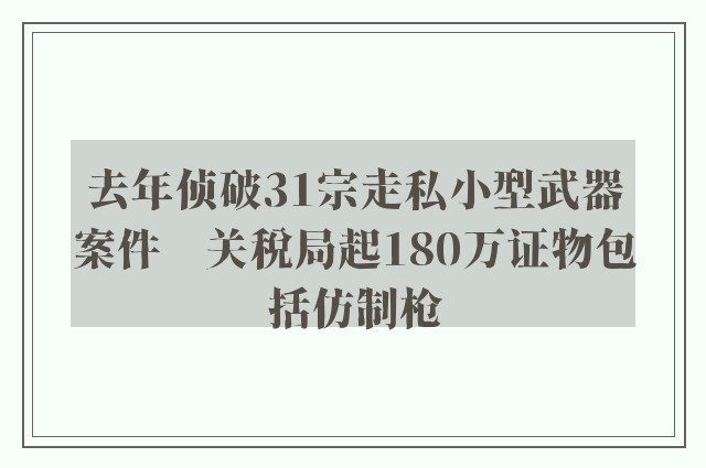 去年侦破31宗走私小型武器案件　关税局起180万证物包括仿制枪