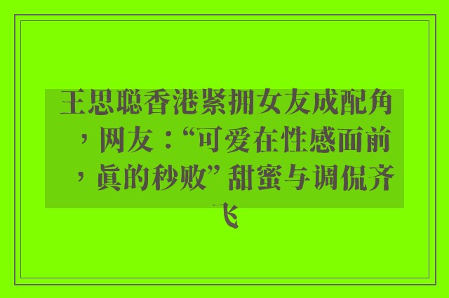 王思聪香港紧拥女友成配角，网友：“可爱在性感面前，真的秒败” 甜蜜与调侃齐飞