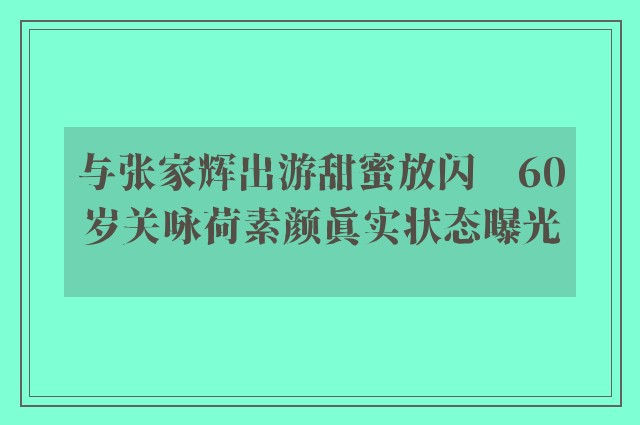 与张家辉出游甜蜜放闪　60岁关咏荷素颜真实状态曝光