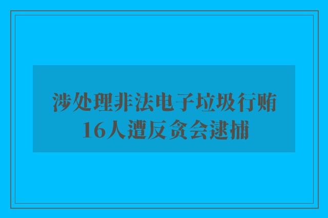 涉处理非法电子垃圾行贿　16人遭反贪会逮捕