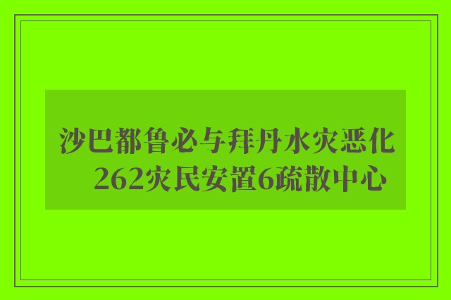 沙巴都鲁必与拜丹水灾恶化　262灾民安置6疏散中心