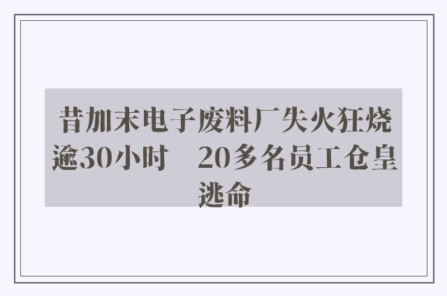 昔加末电子废料厂失火狂烧逾30小时　20多名员工仓皇逃命