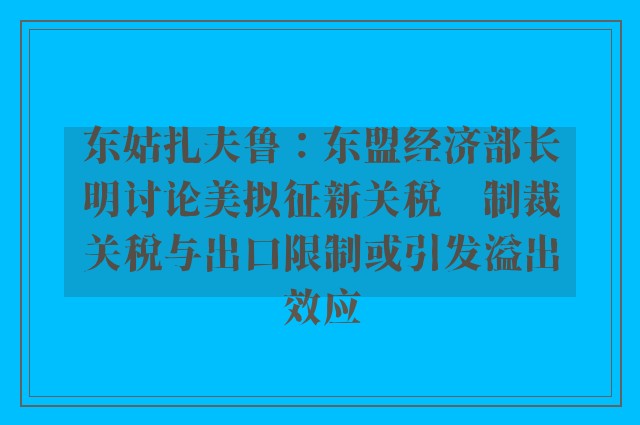 东姑扎夫鲁：东盟经济部长明讨论美拟征新关税　制裁关税与出口限制或引发溢出效应