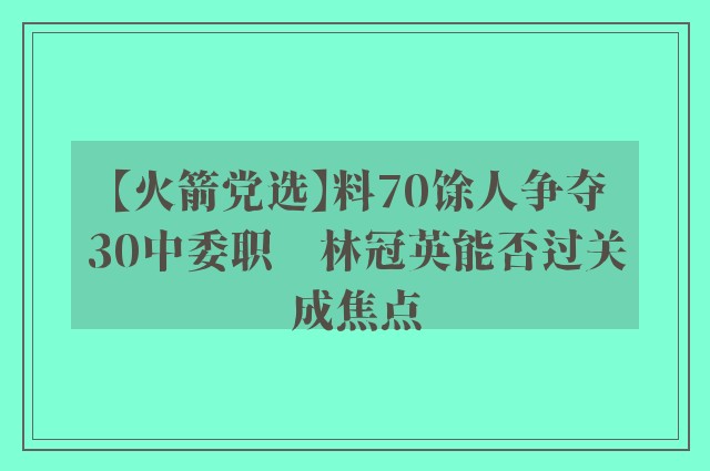 【火箭党选】料70馀人争夺30中委职　林冠英能否过关成焦点