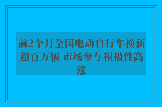 前2个月全国电动自行车换新超百万辆 市场参与积极性高涨